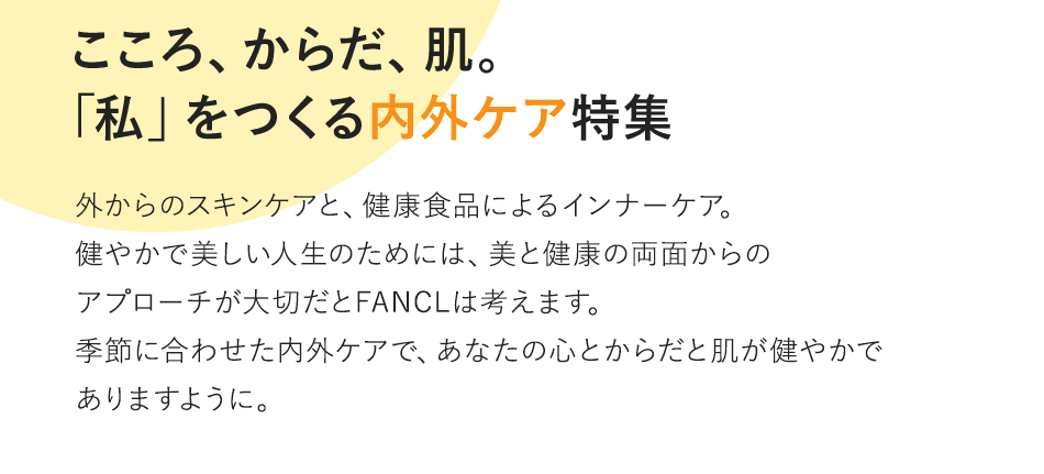 Vol.3 こころ、からだ、肌。「私」をつくる内外ケア特集 外からのスキンケアと、健康食品によるインナーケア。健やかで美しい人生のためには、美と健康の両面からのアプローチが大切だとFANCLは考えます。季節に合わせた内外ケアで、あなたの心とからだと肌が健やかでありますように。