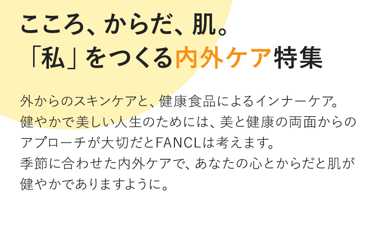 Vol.3 こころ、からだ、肌。「私」をつくる内外ケア特集 外からのスキンケアと、健康食品によるインナーケア。健やかで美しい人生のためには、美と健康の両面からのアプローチが大切だとFANCLは考えます。季節に合わせた内外ケアで、あなたの心とからだと肌が健やかでありますように。