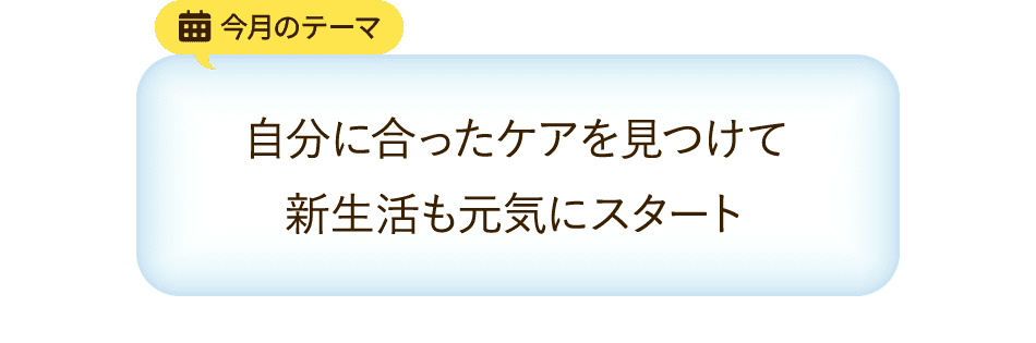 今月のテーマ 自分に合ったケアを見つけて新生活も元気にスタート