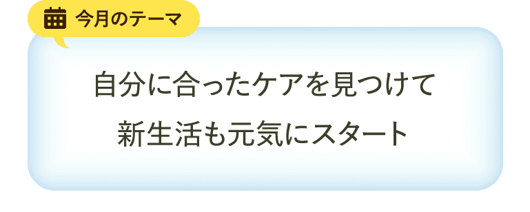 今月のテーマ 自分に合ったケアを見つけて新生活も元気にスタート