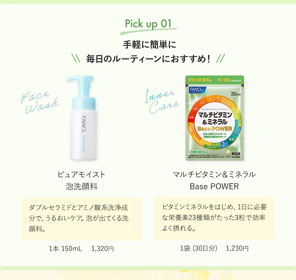 Pick up 01 手軽に簡単に毎日のルーティーンにおすすめ！ ピュアモイスト 泡洗顔料 ダブルセラミドとアミノ酸系洗浄成分で、うるおいケア。泡が出てくる洗顔料。 1本 150mL 1,320円 マルチビタミン&ミネラル Base POWER ビタミンミネラルをはじめ、1日に必要な栄養素23種類がたった3粒で効率よく摂れる。 1袋（30日分） 1,230円