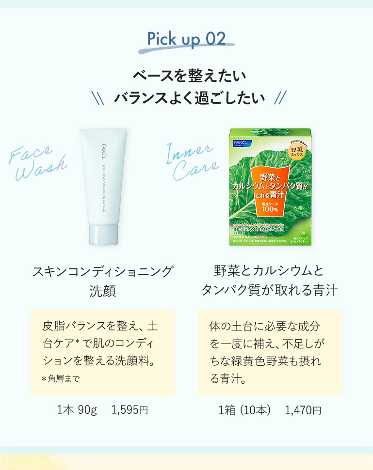 Pick up 02 ベースを整えたいバランスよく過ごしたい スキンコンディショニング洗顔 皮脂バランスを整え、土台ケア*で肌のコンディションを整える洗顔料。 *角層まで 1本 90g 1,595円 野菜とカルシウムとタンパク質が取れる青汁 体の土台に必要な成分を一度に補え、不足しがちな緑黄色野菜も摂れる青汁。 1箱（10本） 1,470円