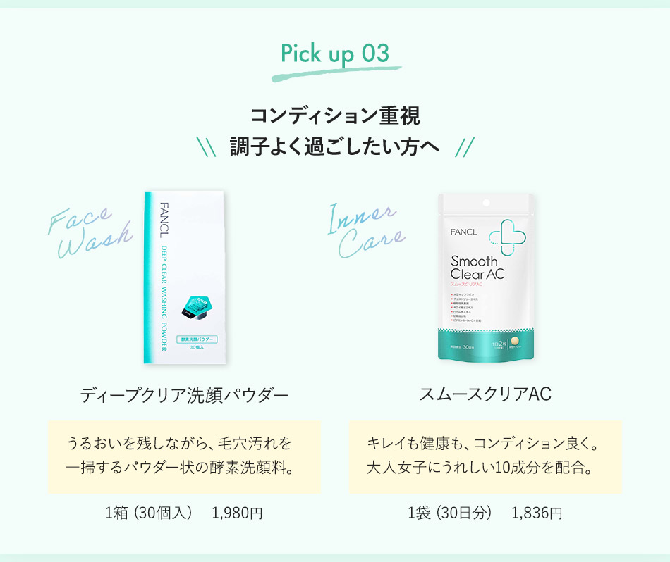 Pick up 03 コンディション重視 調子よく過ごしたい方へ ディープクリア洗顔パウダー うるおいを残しながら、毛穴汚れを一掃するパウダー状の酵素洗顔料。 1箱（30個入） 1,980円 スムースクリアAC キレイも健康も、コンディション良く。大人女子にうれしい10成分を配合。 1袋（30日分） 1,836円