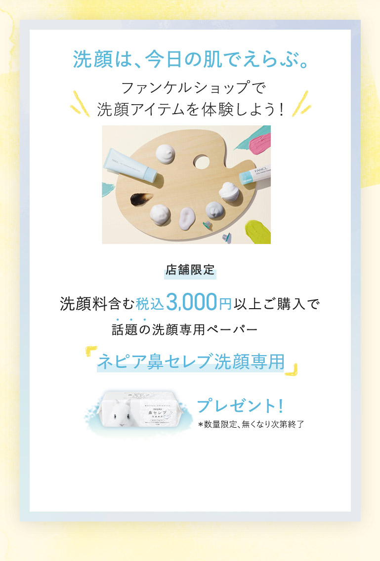 洗顔は、今日の肌でえらぶ。 ファンケルショップで洗顔アイテムを体験しよう！ 店舖限定 洗顔料含む税込3,000円以上ご購入で話題の洗顔専用ペーパー「ネピア鼻セレブ洗顔専用」プレゼント！ *数量限定、無くなり次第終了