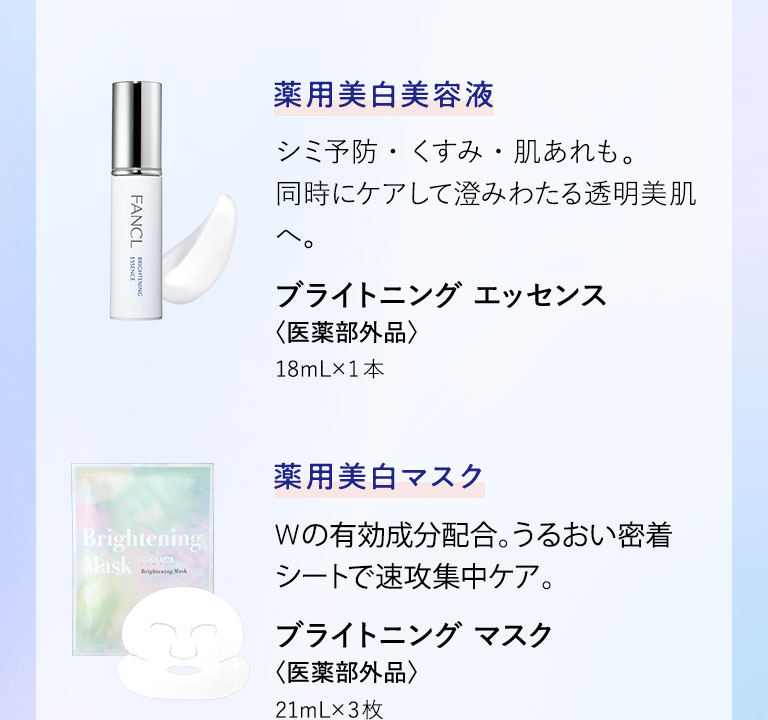 薬用美白美容液 シミ予防・くすみ・肌あれも。同時にケアして澄みわたる透明美肌へ。 ブライトニング エッセンス〈医薬部外品〉18mL ×1本 薬用美白マスク Wの有効成分配合。うるおい密着シートで速攻集中ケア。 ブライトニング マスク〈医薬部外品〉21mL ×3枚