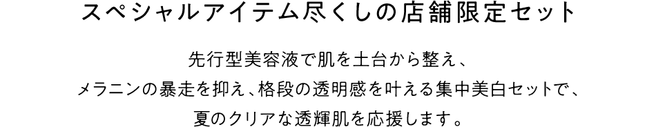 スペシャルアイテム尽くしの店舗限定セット 先行型美容液で肌を土台から整え、メラニンの暴走を抑え、格段の透明感を叶える集中美白セットで、夏のクリアな透輝肌を応援します。