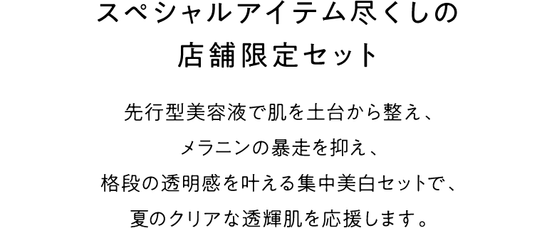 スペシャルアイテム尽くしの店舗限定セット 先行型美容液で肌を土台から整え、メラニンの暴走を抑え、格段の透明感を叶える集中美白セットで、夏のクリアな透輝肌を応援します。