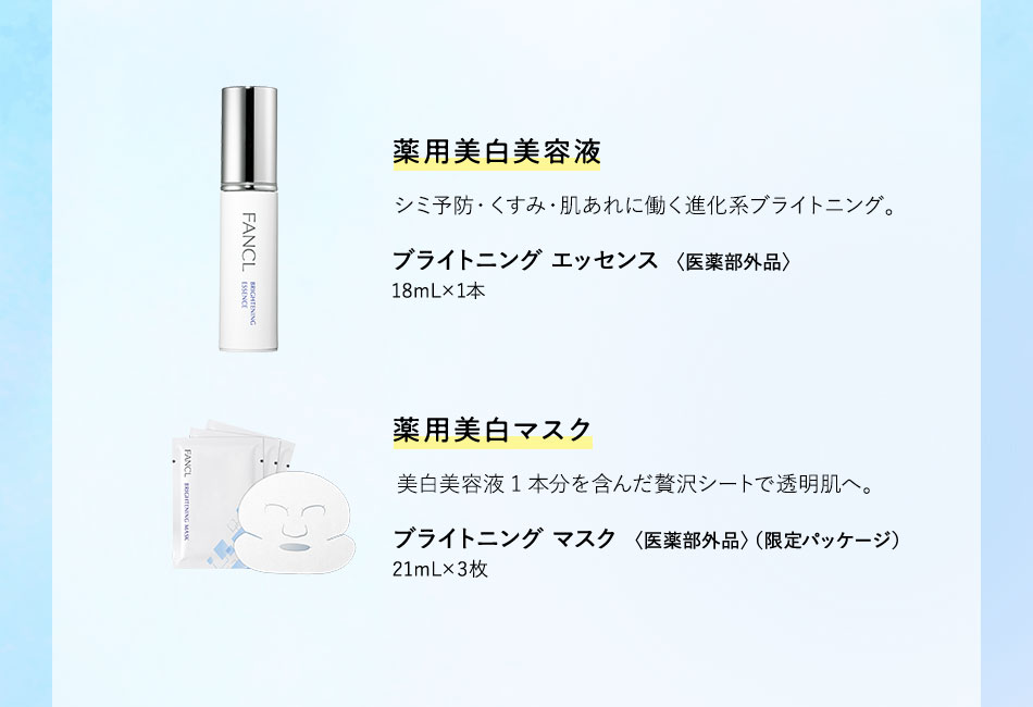 藥用美白美容液 シミ予防・くすみ・肌あれに働く進化系ブライトニング。 ブライトニング エッセンス〈医薬部外品〉18mL×1本 薬用美白マスク 美白美容液1本分を含んだ贅沢シートで透明肌へ。 ブライトニング マスク〈医薬部外品〉（限定パッケージ）21mL×3枚