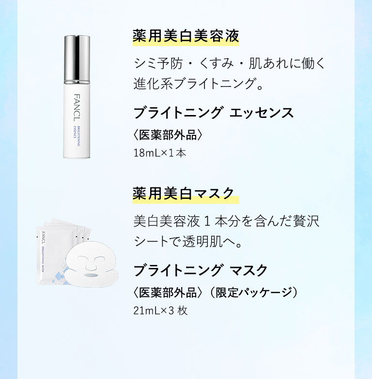 藥用美白美容液 シミ予防・くすみ・肌あれに働く進化系ブライトニング。 ブライトニング エッセンス〈医薬部外品〉18mL×1本 薬用美白マスク 美白美容液1本分を含んだ贅沢シートで透明肌へ。 ブライトニング マスク〈医薬部外品〉（限定パッケージ）21mL×3枚