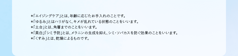 *「エイジングケア」とは、年齢に応じたお手入れのことです。 *「ゆるみ」とはハリがなく、キメが乱れている状態のことをいいます。 *「土台」とは、角層までのことをいいます。 *「美白」「シミ予防」とは、メラニンの生成を抑え、シミ・ソバカスを防ぐ効果のことをいいます。 *「くすみ」とは、乾燥によるものです。