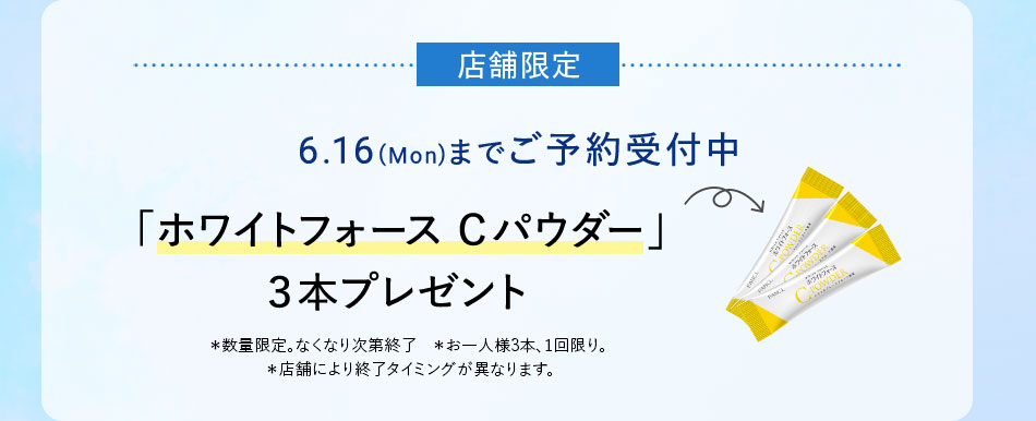 店舖限定 6.16(Mon)までご予約受付中 「ホワイトフォース Cパウダー」3本プレゼント *数量限定。なくなり次第終了 *お一人様3本、1回限り。 *店舗により終了タイミングが異なります。
