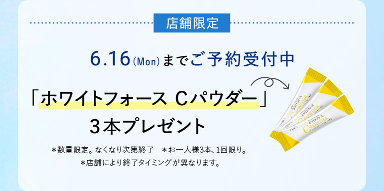 店舖限定 6.16(Mon)までご予約受付中 「ホワイトフォース Cパウダー」3本プレゼント *数量限定。なくなり次第終了 *お一人様3本、1回限り。 *店舗により終了タイミングが異なります。