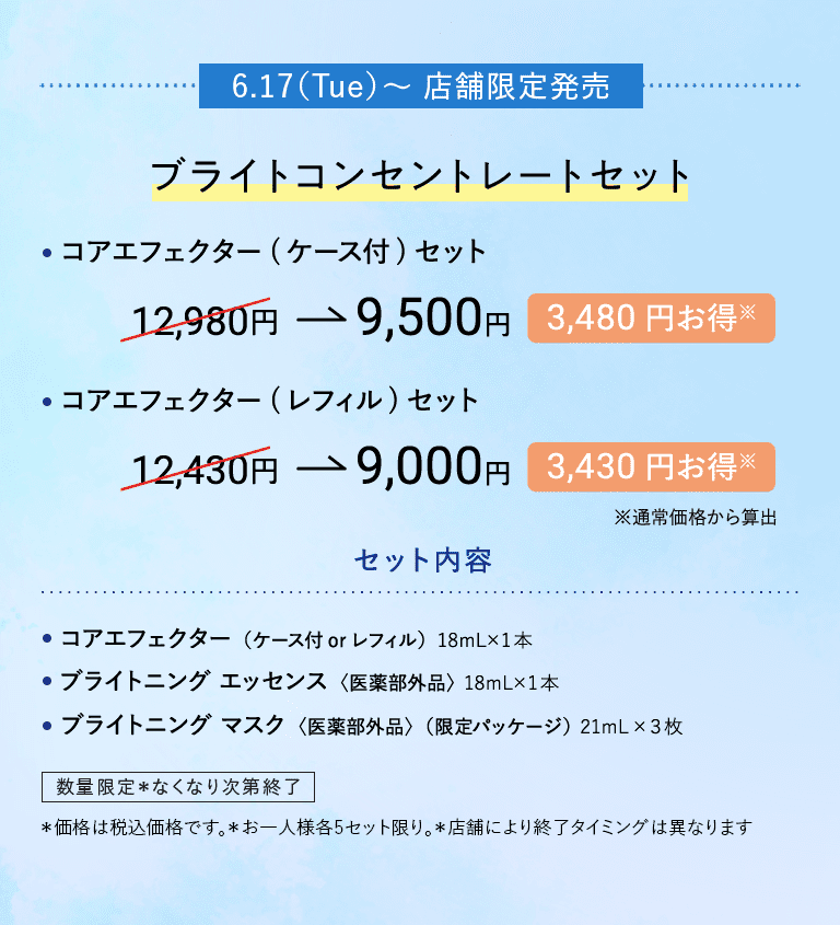 6.17(Tue) ～ 店舗限定発売 ブライトコンセントレートセット ・コアエフェクター（ケース付）セット 12,980円→9,500円 3,480円お得※ ・コアエフェクター（レフィル）セット 12,430円→9,000円 3,430円お得※　※通常価格から算出 セット内容 ・コアエフェクター（ケース付 or レフィル）18mL×1本 ・ブライトニング エッセンス〈医薬部外品〉18mL×1本 ・ブライトニング マスク〈医薬部外品〉（限定パッケージ）21mL×3枚 数量限定 *なくなり次第終了 *価格は税込価格です。 *お一人様各5セット限り。 *店舗により終了タイミングは異なります。