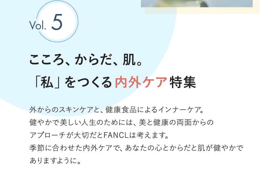 Vol.5 こころ、からだ、肌。「私」をつくる内外ケア特集 外からのスキンケアと、健康食品によるインナーケア。健やかで美しい人生のためには、美と健康の両面からのアプローチが大切だとFANCLは考えます。季節に合わせた内外ケアで、あなたの心とからだと肌が健やかでありますように。