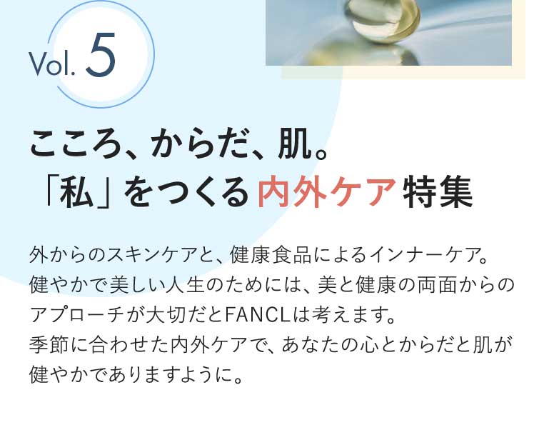 Vol.5 こころ、からだ、肌。「私」をつくる内外ケア特集 外からのスキンケアと、健康食品によるインナーケア。健やかで美しい人生のためには、美と健康の両面からのアプローチが大切だとFANCLは考えます。季節に合わせた内外ケアで、あなたの心とからだと肌が健やかでありますように。