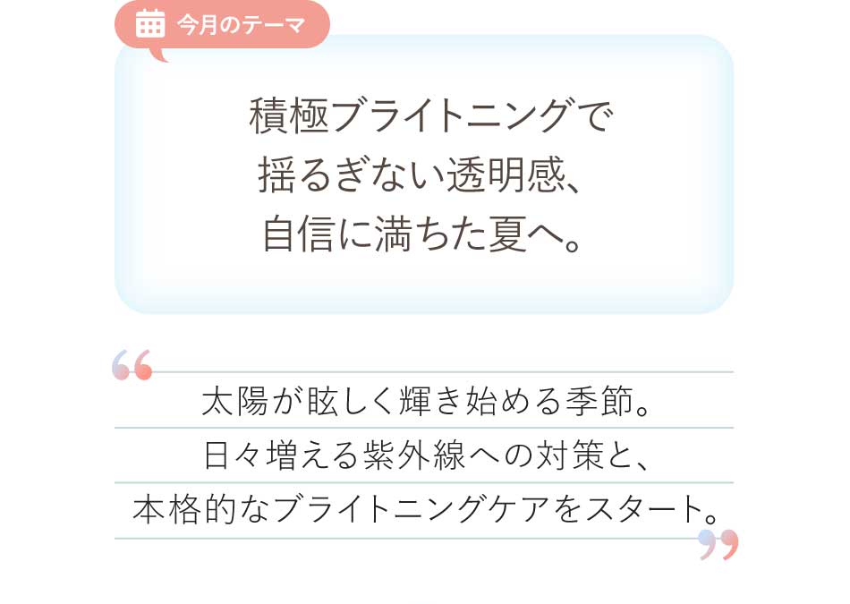 今月のテーマ 積極ブライトニングで揺るぎない透明感、自信に満ちた夏へ。太陽が眩しく輝き始める季節。日々増える紫外線への対策と、本格的なブライトニングケアをスタート。