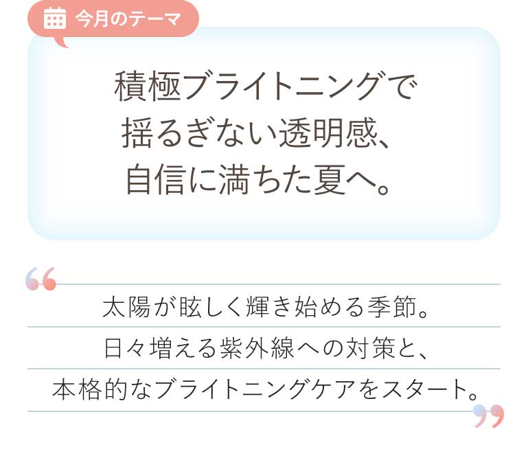 今月のテーマ 積極ブライトニングで揺るぎない透明感、自信に満ちた夏へ。太陽が眩しく輝き始める季節。日々増える紫外線への対策と、本格的なブライトニングケアをスタート。
