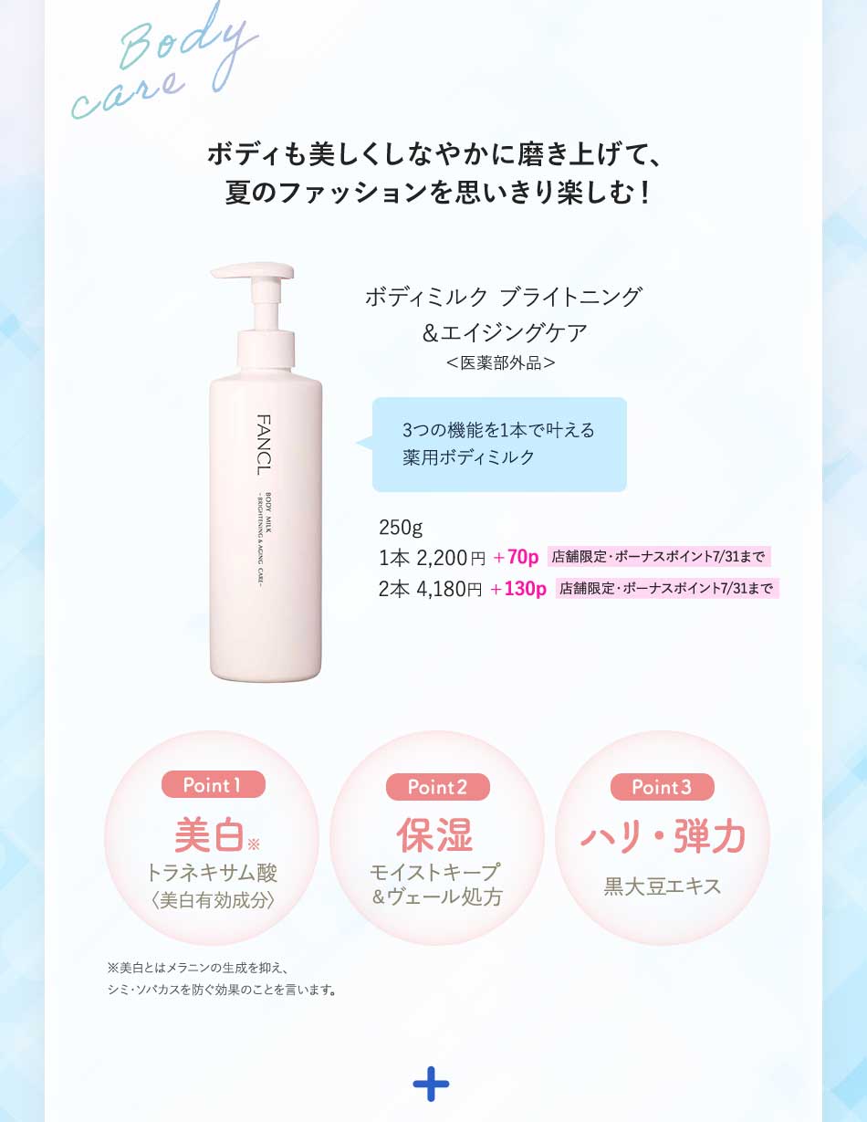 ボディも美しくしなやかに磨き上げて、夏のファッションを思いきり楽しむ!ボディミルク ブライトニング&エイジングケア<医薬部外品>3つの機能を1本で叶える薬用ボディミルク250g1本2,200円+70p 店舗限定·ボーナスポイント7/31まで2本4,180円+130p 店舗限定·ボーナスポイント7/31までPoint 1美白トラネキサム酸モイストキープ〈美白有効成分〉Point 2保湿モイストキープ&ヴェール処方Point 3ハリ·弾力黒大豆エキス※美白とはメラニンの生成を抑え、シミ·ソバカスを防ぐ効果のことを言います。