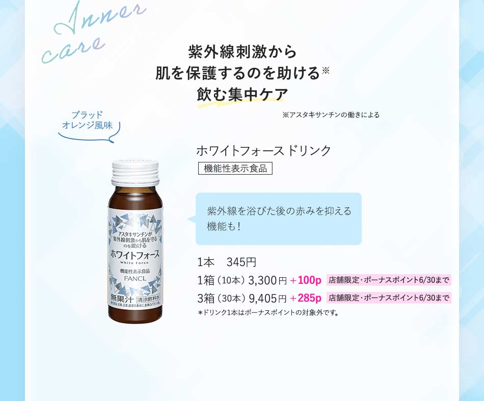 紫外線刺激から肌を保護するのを助ける飲む集中ケア※アスタキサンチンの働きによるホワイトフォースドリンク機能性表示食品 紫外線を浴びた後の赤みを抑える機能も!1本 345円1箱(10本)3,300円+100p 店舗限定·ボーナスボイント6/30まで 3箱(30本)9,405円+285p 店舗限定·ボーナスポイント6/30まで*ドリンク1本はボーナスポイントの対象外です。