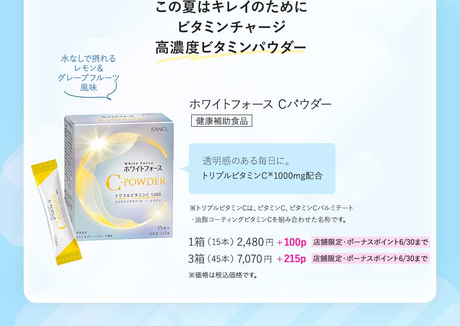 この夏はキレイのためにビタミンチャージ高濃度ビタミンパウダーホワイトフォース Cパウダー健康補助食品透明感のある毎日に。トリプルビタミンC※1000mg配合※トリプルビタミンCは、ピタミンC、ビタミンCバルミテート ·油脂コーティングビタミンCを組み合わせた名称です。1箱(15本)2,480円+100p 店舗限定·ボーナスボイント6/30まで3箱(45本)7,070円+215p 店舗限定·ボーナスポイント6/30まで※価格は税込価格です。