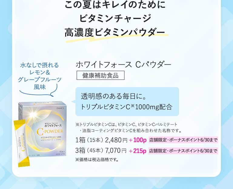 この夏はキレイのためにビタミンチャージ高濃度ビタミンパウダーホワイトフォース Cパウダー健康補助食品透明感のある毎日に。トリプルビタミンC※1000mg配合※トリプルビタミンCは、ピタミンC、ビタミンCバルミテート ·油脂コーティングビタミンCを組み合わせた名称です。1箱(15本)2,480円+100p 店舗限定·ボーナスボイント6/30まで3箱(45本)7,070円+215p 店舗限定·ボーナスポイント6/30まで※価格は税込価格です。