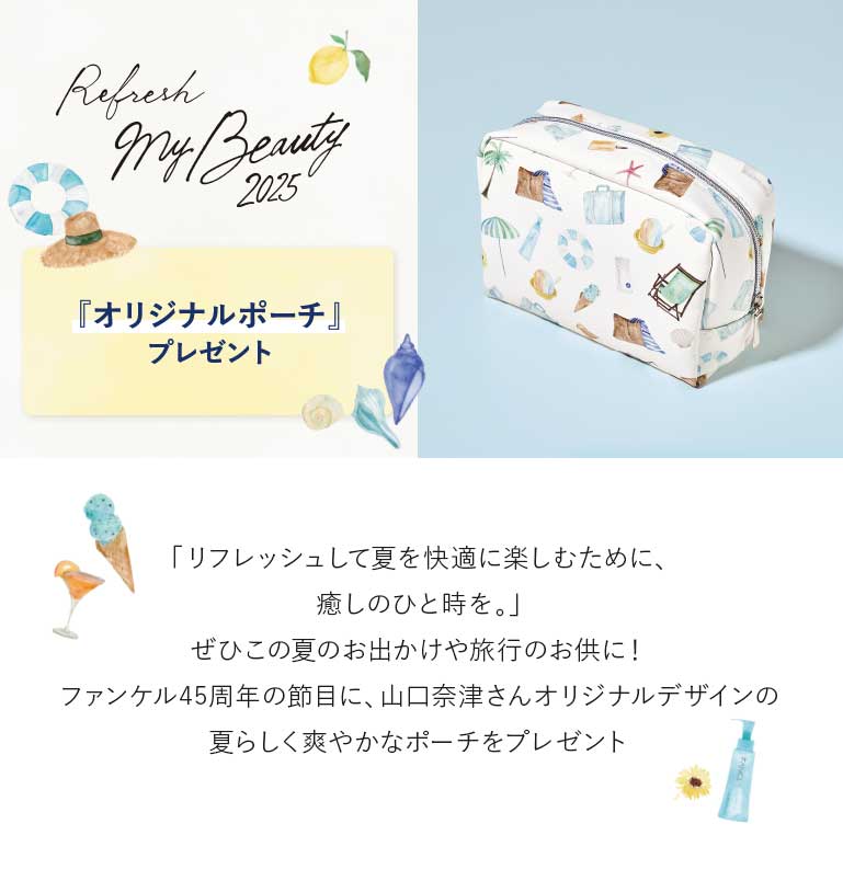 『オリジナルポーチ』プレゼント　「リフレッシュして夏を快適に楽しむために、癒しのひと時を。」ぜひこの夏のお出かけや旅行のお供に!ファンケル45周年の節目に、山口奈津さんオリジナルデザインの夏らしく爽やかなポーチをプレゼント