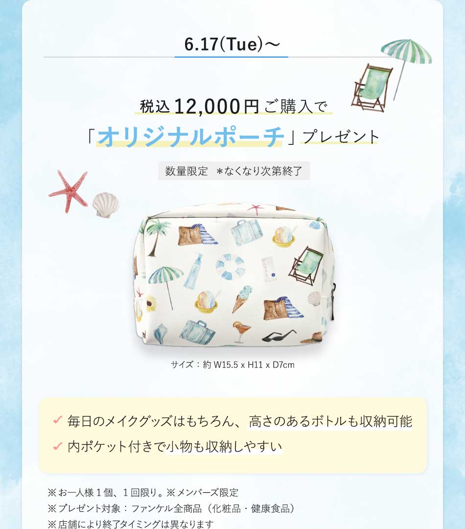 6.17(Tue)~税込12,000円ご購入で「オリジナルポーチ」プレゼント数量限定 *なくなり次第終了サイズ:約W15.5×H11×D7cm毎日のメイクグッズはもちろん、高さのあるボトルも収納可能内ポケット付きで小物も収納しやすい※お一人様1個、1回限り。※メンバーズ限定※プレゼント対象:ファンケル全商品(化粧品·健康食品)※店舗により終アタイミングは異なります