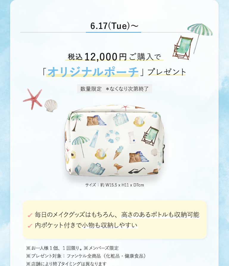 6.17(Tue)~税込12,000円ご購入で「オリジナルポーチ」プレゼント数量限定 *なくなり次第終了サイズ:約W15.5×H11×D7cm毎日のメイクグッズはもちろん、高さのあるボトルも収納可能内ポケット付きで小物も収納しやすい※お一人様1個、1回限り。※メンバーズ限定※プレゼント対象:ファンケル全商品(化粧品·健康食品)※店舗により終アタイミングは異なります