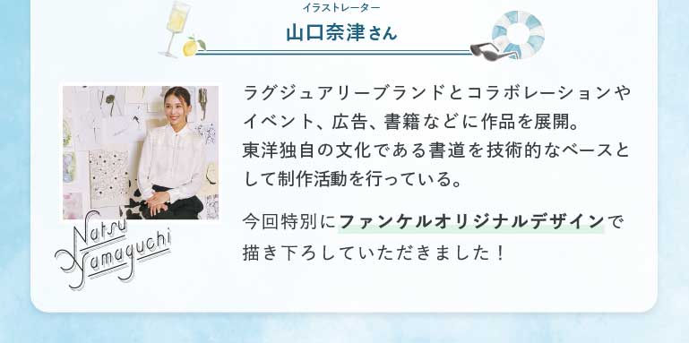 イラストレーター山口奈津さんラグジュアリーブランドとコラボレーションやイベント、広告、書籍などに作品を展開。東洋独自の文化である書道を技術的なベースとして制作活動を行っている。
今回特別にファンケルオリジナルデザインで描き下ろしていただきました!
