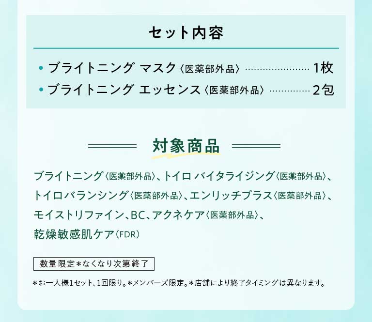 セット内容 ・ライトニング マスク〈医薬部外品〉1枚 ·ブライトニング エッセンス〈医薬部外品〉2包 対象商品 ブライトニング〈医薬部外品〉、トイロバイタライジング〈医薬部外品〉、トイロバランシング〈医薬部外品〉、エンリッチプラス〈医薬部外品〉、モイストリファイン、BC、アクネケア〈医薬部外品〉、乾燥敏感肌ケア(FDR) 数量限定*なくなり次第終了*お一人様1セット、1回限り。*メンバーズ限定。*店舗により終了タイミングは異なります。