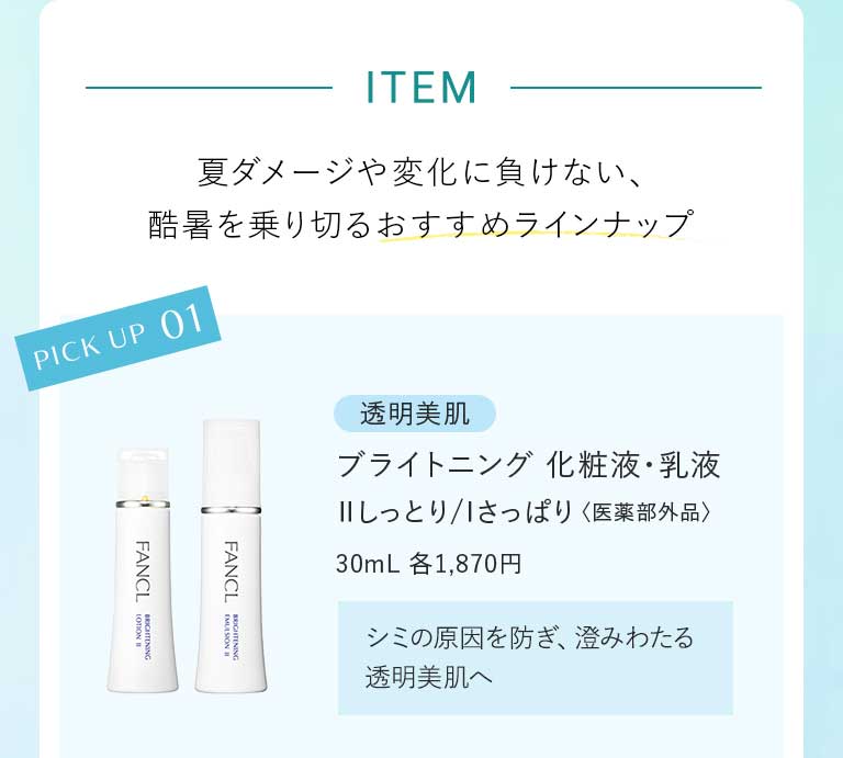 ITEM 夏ダメージや変化に負けない、酷暑を乗り切るおすすめラインナップ PICK UP 01透明美肌 ライトニング 化粧液·乳液ⅡIしっとり/さっぱり〈医薬部外品〉30mL 各1,870円 シミの原因を防ぎ、澄みわたる透明美肌へ