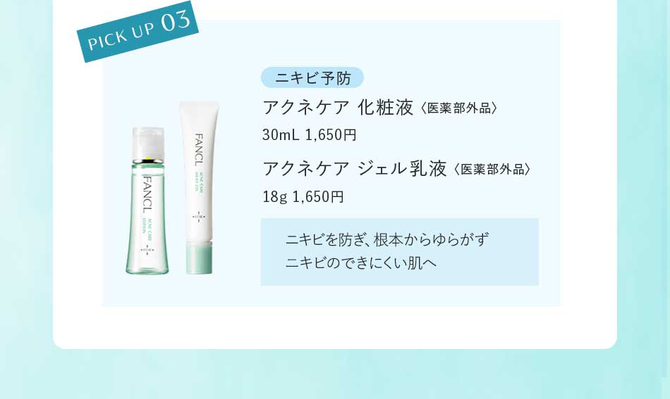 PICK UP 03 ニキビ予防 アクネケア 化粧液〈医薬部外品〉30mL 1,650円アクネケア ジェル乳液〈医薬部外品〉18g 1,650円ニキビを防ぎ、根本からゆらがずニキビのできにくい肌へ