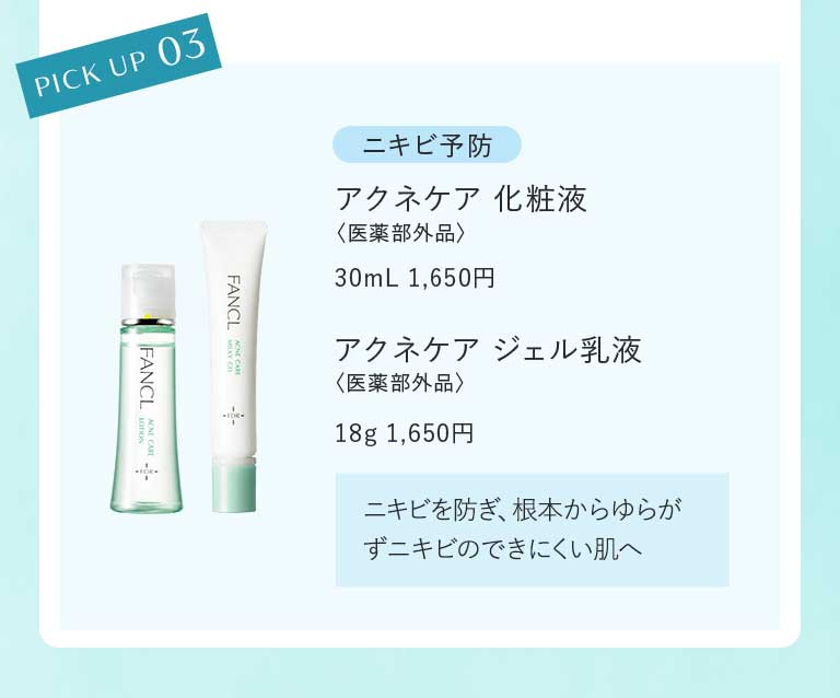 PICK UP 03 ニキビ予防 アクネケア 化粧液〈医薬部外品〉30mL 1,650円アクネケア ジェル乳液〈医薬部外品〉18g 1,650円ニキビを防ぎ、根本からゆらがずニキビのできにくい肌へ