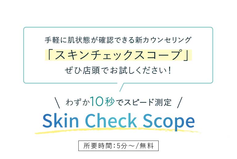 手軽に肌状態が確認できる新カウンセリング「スキンチェックスコープ」ぜひ店頭でお試しください!わずか10秒でスピード測定 Skin Check Scope所要時間:5分~/無料