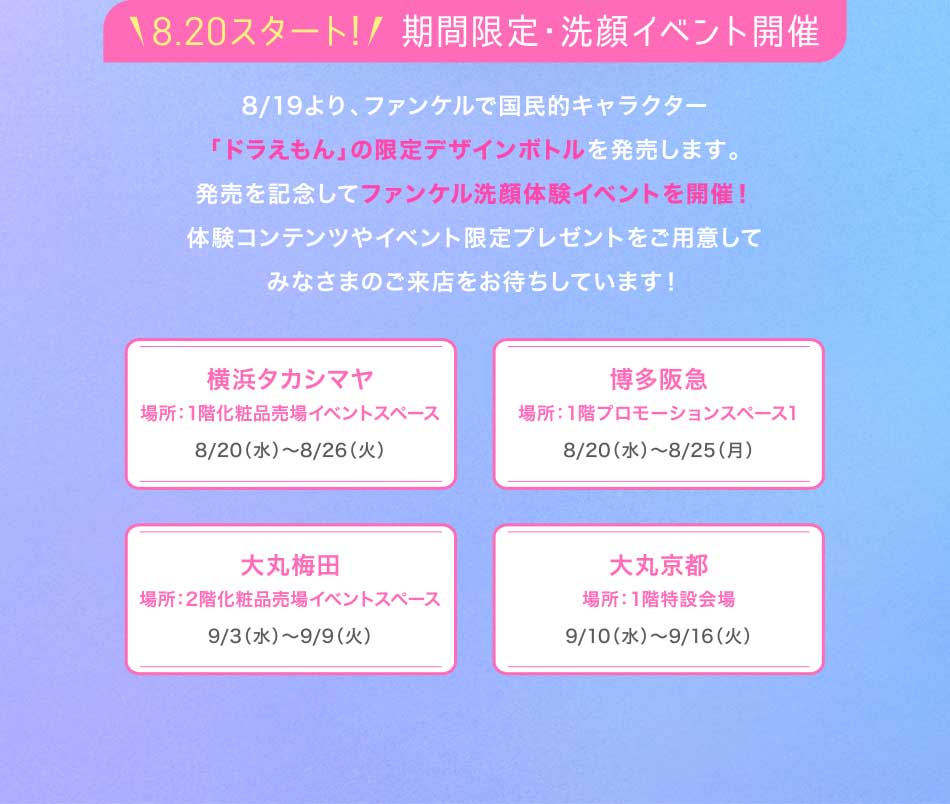 18.20スタート!/期間限定·洗顔イベント開催 8/19より、ファンケルで国民的キャラクター 「ドラえもん」の限定デザインボトルを発売します。発売を記念してファンケル洗顔体験イベントを開催!体験コンテンツやイベント限定プレゼントをご用意してみなさまのご来店をお待ちしています!