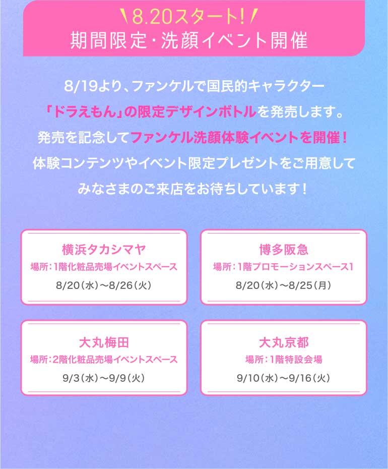 18.20スタート!/期間限定·洗顔イベント開催 8/19より、ファンケルで国民的キャラクター 「ドラえもん」の限定デザインボトルを発売します。発売を記念してファンケル洗顔体験イベントを開催!体験コンテンツやイベント限定プレゼントをご用意してみなさまのご来店をお待ちしています!