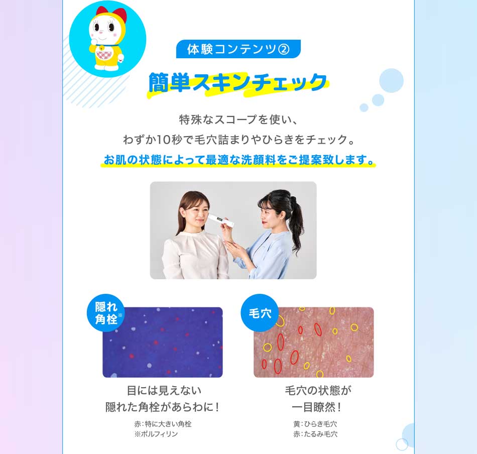 体験コンテンツ2 簡単スキンチェック 特殊なスコープを使い、わずか10秒で毛穴詰まりやひらきをチェック。お肌の状態によって最適な洗顔料をご提案致します。