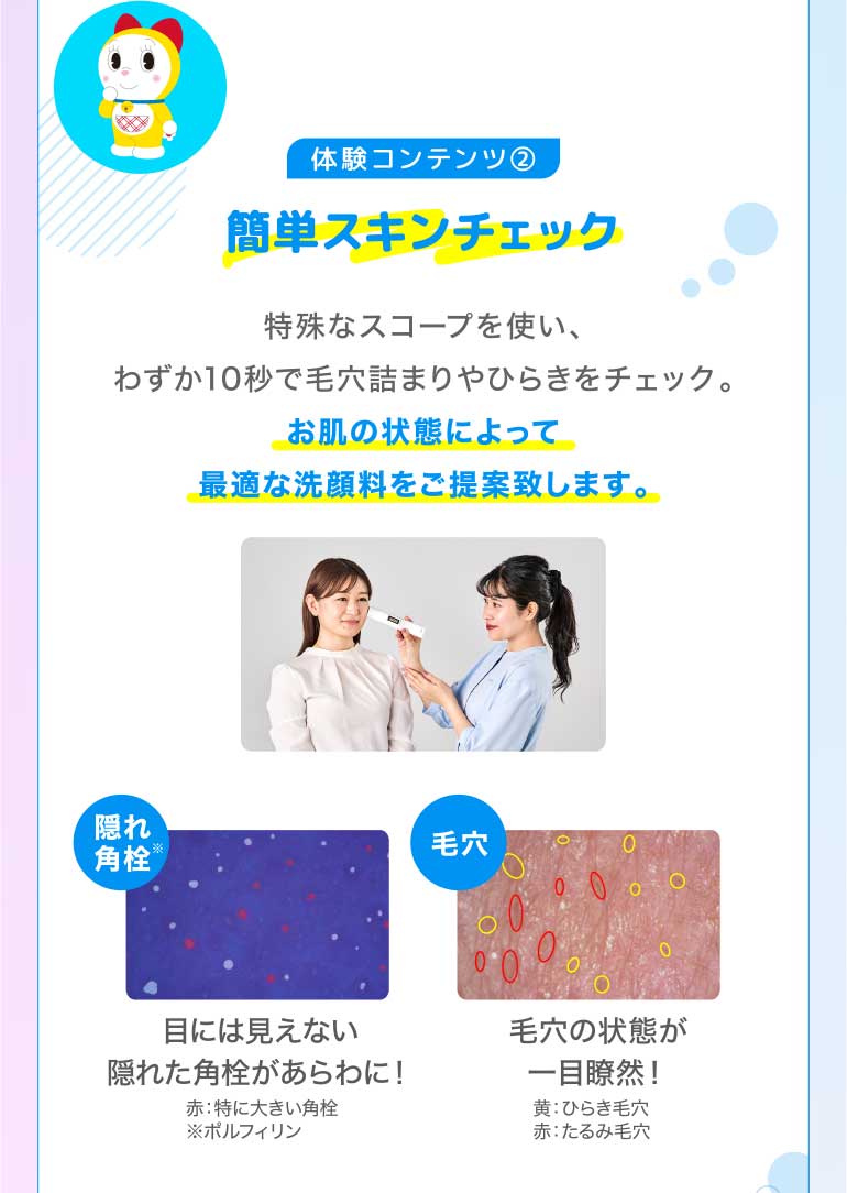 体験コンテンツ2 簡単スキンチェック 特殊なスコープを使い、わずか10秒で毛穴詰まりやひらきをチェック。お肌の状態によって最適な洗顔料をご提案致します。