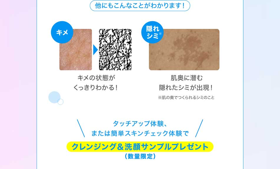 他にもこんなことがわかります! キメ キメの状態がくっきりわかる! 隠れシミ!肌奥に潜む隠れたシミが出現!※肌の奥でつくられるシミのことタッチアップ体験、または簡単スキンチェック体験でクレンジング&洗顔サンプルプレゼント(数量限定)