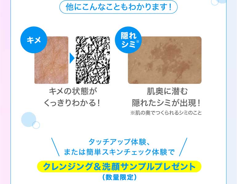 他にもこんなことがわかります! キメ キメの状態がくっきりわかる! 隠れシミ!肌奥に潜む隠れたシミが出現!※肌の奥でつくられるシミのことタッチアップ体験、または簡単スキンチェック体験でクレンジング&洗顔サンプルプレゼント(数量限定)