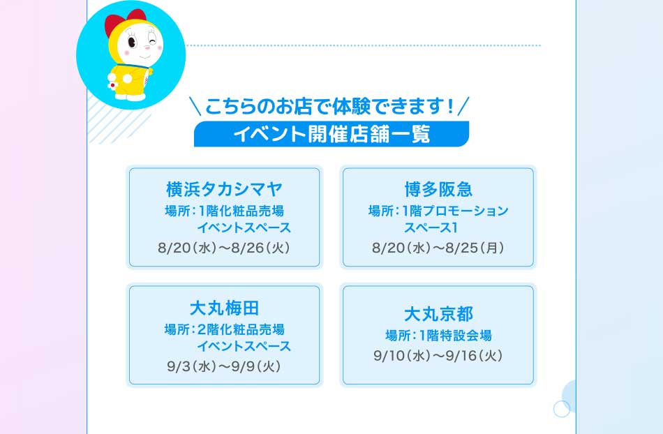 こちらのお店で体験できます! イベント開催店舗一覧 浜タカシマヤ 場所:1階化粧品売場 イベントスペース8/20(水)~8/26(火) 多阪急場所:1階プロモーションスペース18/20(水)~8/25(月) 丸梅田 場所:2階化粧品売場 9/3(水)~9/9(火) 大丸京都 イベントスペース 場所:1階特設会場9/10(水)~9/16(火)