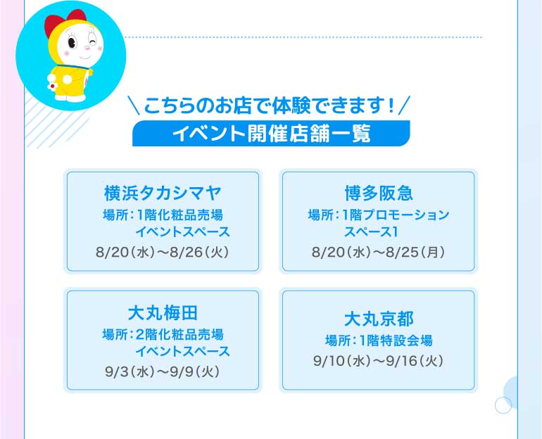 こちらのお店で体験できます! イベント開催店舗一覧 浜タカシマヤ 場所:1階化粧品売場 イベントスペース8/20(水)~8/26(火) 多阪急場所:1階プロモーションスペース18/20(水)~8/25(月) 丸梅田 場所:2階化粧品売場 9/3(水)~9/9(火) 大丸京都 イベントスペース 場所:1階特設会場9/10(水)~9/16(火)